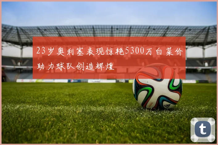 23岁奥利塞表现惊艳5300万白菜价助力球队创造辉煌