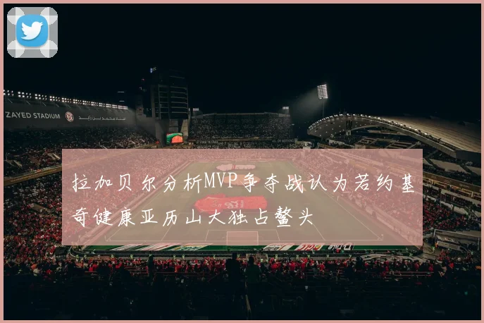 拉加贝尔分析MVP争夺战认为若约基奇健康亚历山大独占鳌头