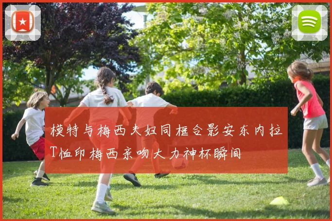 模特与梅西夫妇同框合影安东内拉T恤印梅西亲吻大力神杯瞬间