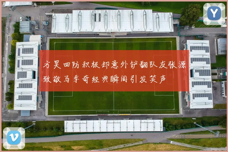 方昊回防积极却意外铲翻队友张源致敬马季奇经典瞬间引发笑声