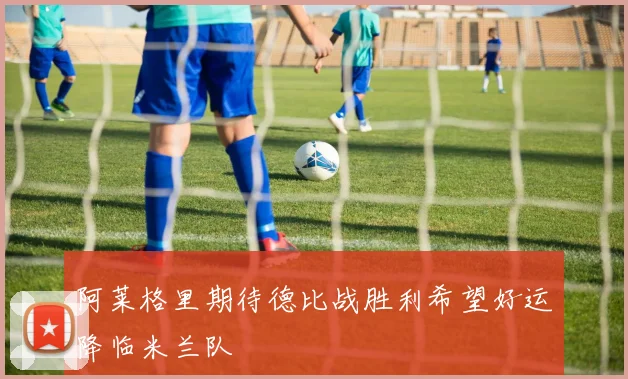 阿莱格里期待德比战胜利希望好运降临米兰队