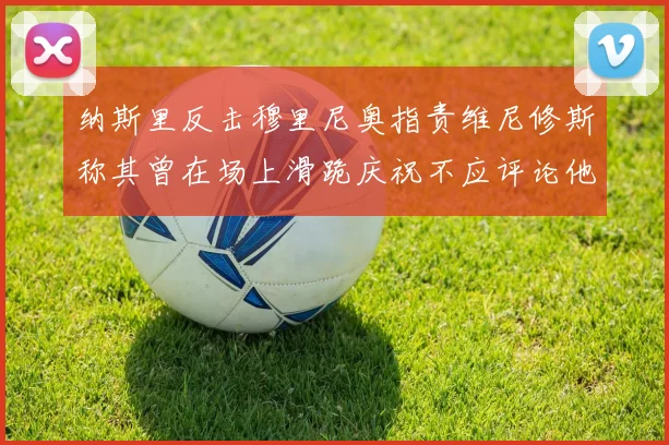 纳斯里反击穆里尼奥指责维尼修斯称其曾在场上滑跪庆祝不应评论他人