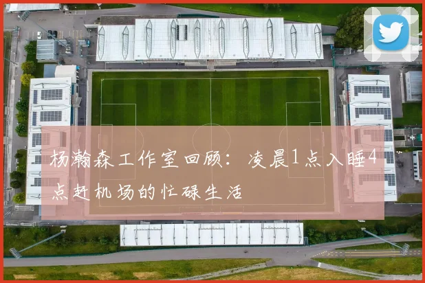 杨瀚森工作室回顾：凌晨1点入睡4点赶机场的忙碌生活