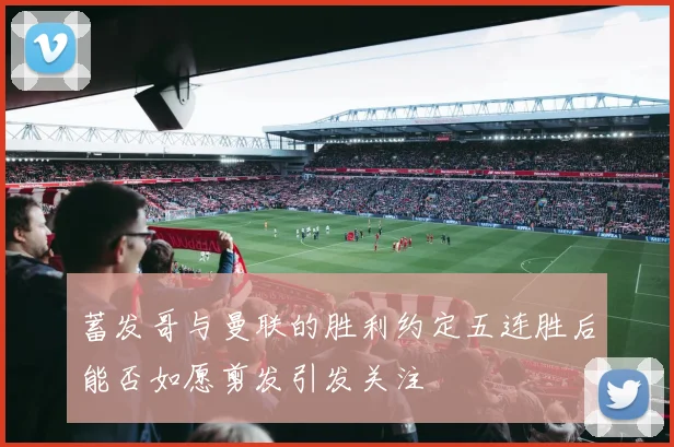 蓄发哥与曼联的胜利约定五连胜后能否如愿剪发引发关注