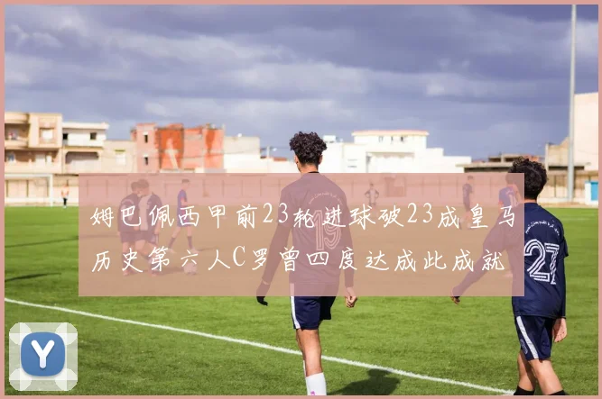姆巴佩西甲前23轮进球破23成皇马历史第六人C罗曾四度达成此成就