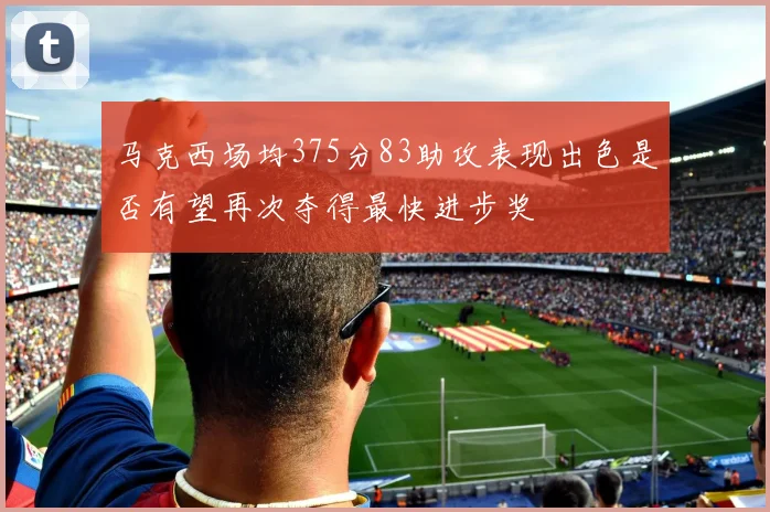 马克西场均375分83助攻表现出色是否有望再次夺得最快进步奖