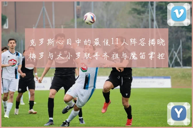 克罗斯心目中的最佳11人阵容揭晓梅罗与大小罗联手齐祖与魔笛掌控中场