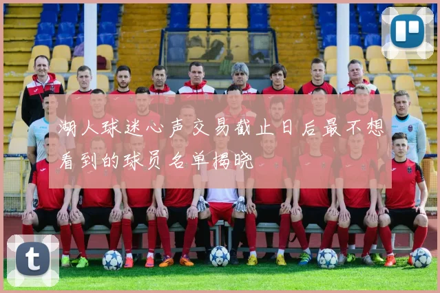 湖人球迷心声交易截止日后最不想看到的球员名单揭晓