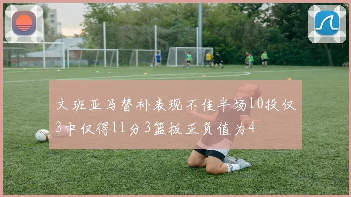文班亚马替补表现不佳半场10投仅3中仅得11分3篮板正负值为4