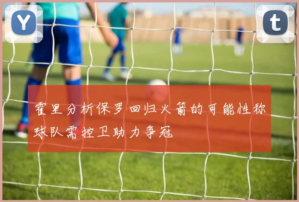 霍里分析保罗回归火箭的可能性称球队需控卫助力争冠