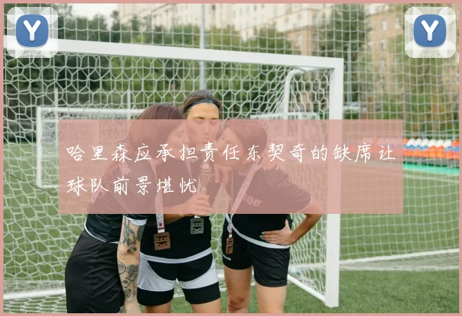 哈里森应承担责任东契奇的缺席让球队前景堪忧