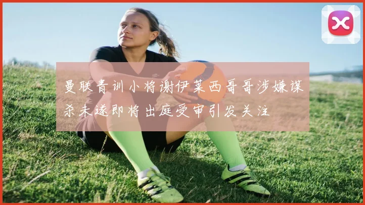 曼联青训小将谢伊莱西哥哥涉嫌谋杀未遂即将出庭受审引发关注