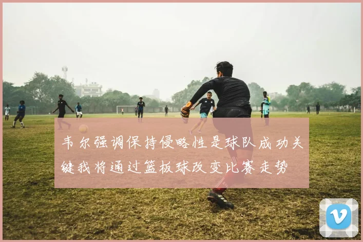 韦尔强调保持侵略性是球队成功关键我将通过篮板球改变比赛走势