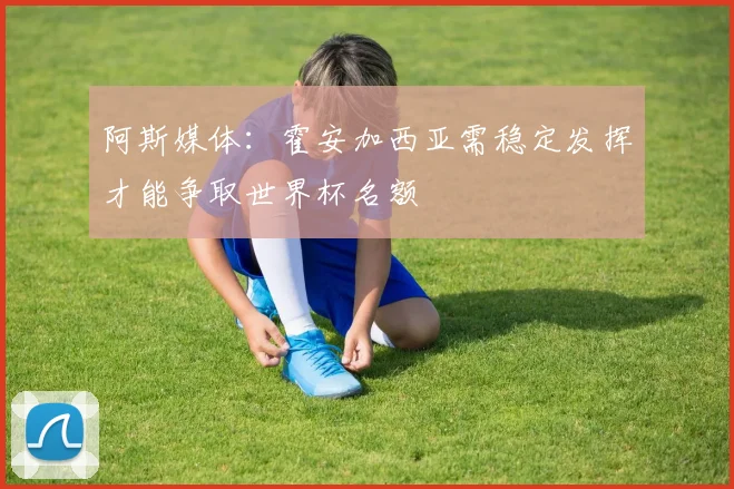 阿斯媒体：霍安加西亚需稳定发挥才能争取世界杯名额