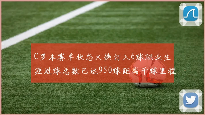 C罗本赛季状态火热打入6球职业生涯进球总数已达950球距离千球里程碑仅差50球