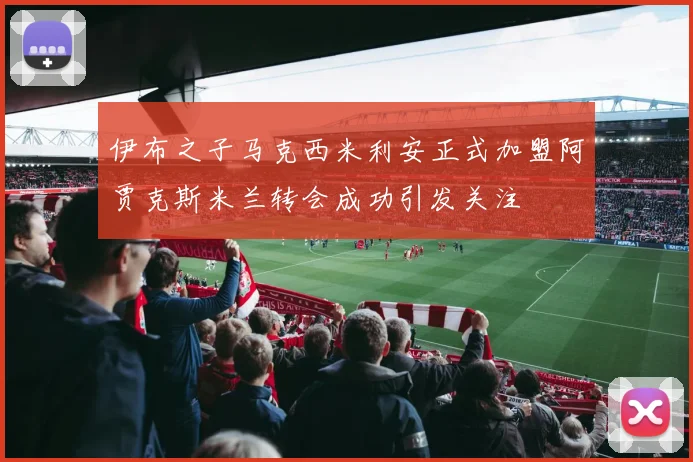伊布之子马克西米利安正式加盟阿贾克斯米兰转会成功引发关注