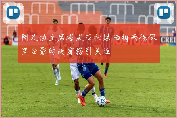 阿足协主席塔皮亚社媒晒梅西德保罗合影时尚穿搭引关注
