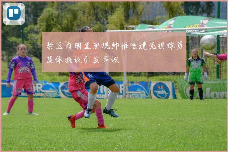 禁区内明显犯规帅惟浩遭无视球员集体抗议引发争议
