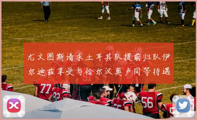 尤文图斯请求土耳其队提前归队伊尔迪兹享受与恰尔汉奥卢同等待遇