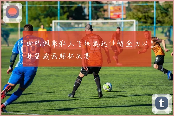 姆巴佩乘私人飞机抵达沙特全力以赴备战西超杯决赛