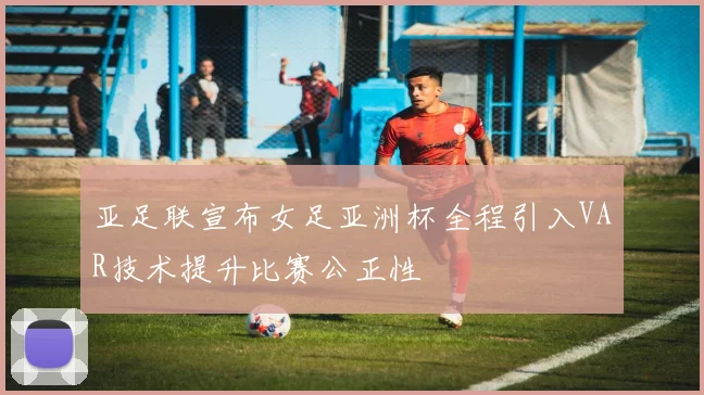 亚足联宣布女足亚洲杯全程引入VAR技术提升比赛公正性